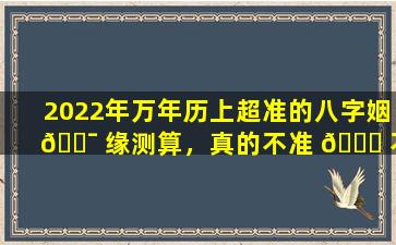 2022年万年历上超准的八字姻 🐯 缘测算，真的不准 🐞 不要钱吗